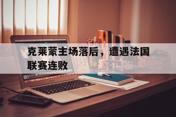 爱游戏网页版登录入口-包含克莱蒙主场落后，遭遇法国联赛连败的词条