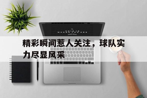 爱游戏体育官网-包含精彩瞬间惹人关注，球队实力尽显风采的词条