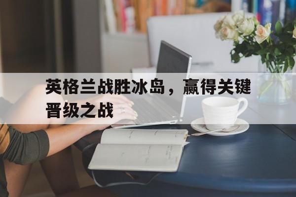 爱游戏网页版登录入口-英格兰战胜冰岛，赢得关键晋级之战